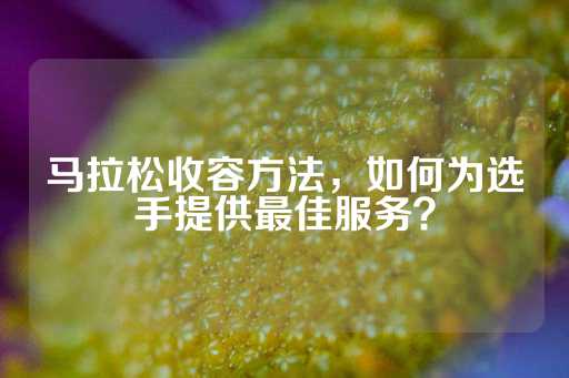 马拉松收容方法，如何为选手提供最佳服务？-第1张图片-皇冠信用盘出租