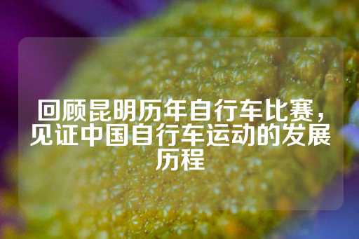 回顾昆明历年自行车比赛，见证中国自行车运动的发展历程-第1张图片-皇冠信用盘出租